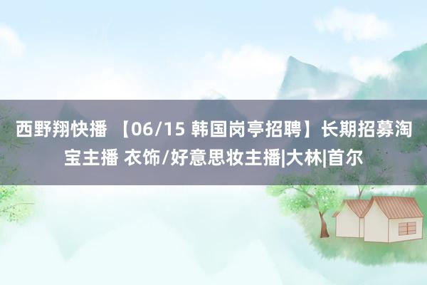 西野翔快播 【06/15 韩国岗亭招聘】长期招募淘宝主播 衣饰/好意思妆主播|大林|首尔