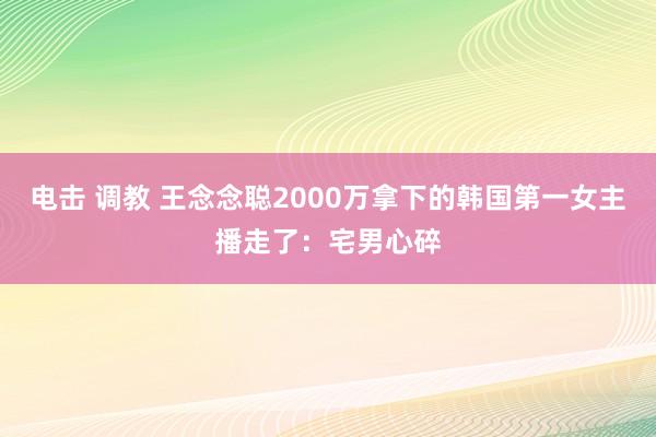 电击 调教 王念念聪2000万拿下的韩国第一女主播走了：宅男心碎