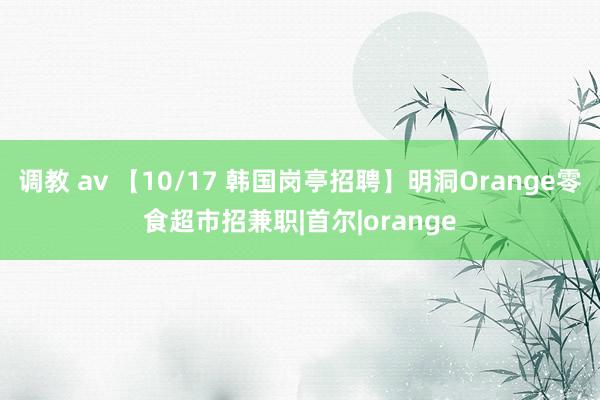 调教 av 【10/17 韩国岗亭招聘】明洞Orange零食超市招兼职|首尔|orange