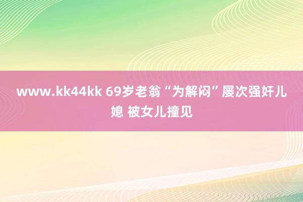 www.kk44kk 69岁老翁“为解闷”屡次强奸儿媳 被女儿撞见