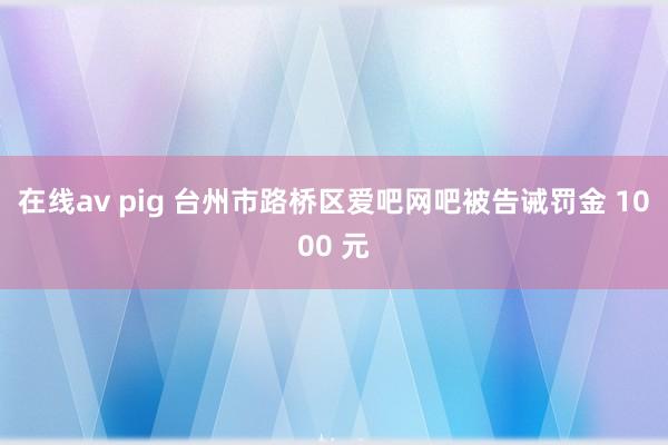 在线av pig 台州市路桥区爱吧网吧被告诫罚金 1000 元