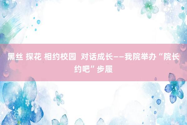 黑丝 探花 相约校园  对话成长——我院举办“院长约吧”步履