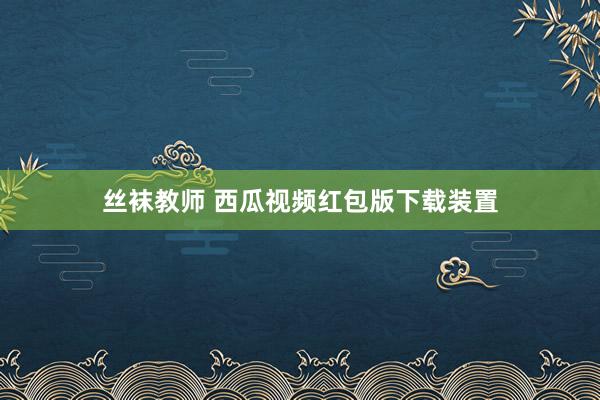 丝袜教师 西瓜视频红包版下载装置