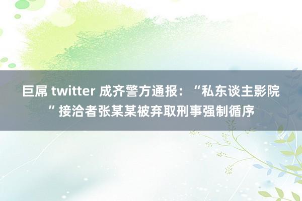 巨屌 twitter 成齐警方通报：“私东谈主影院”接洽者张某某被弃取刑事强制循序