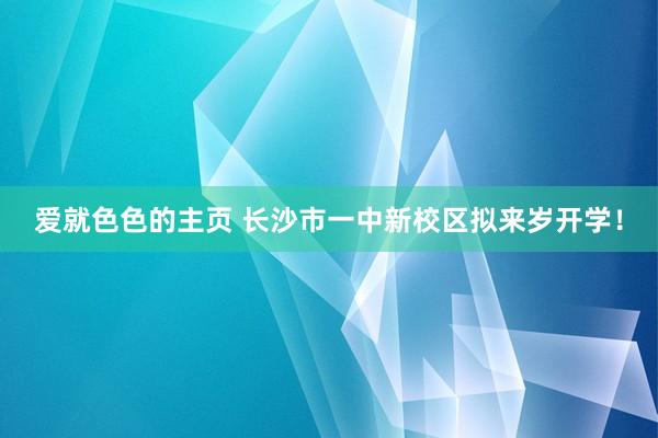 爱就色色的主页 长沙市一中新校区拟来岁开学！