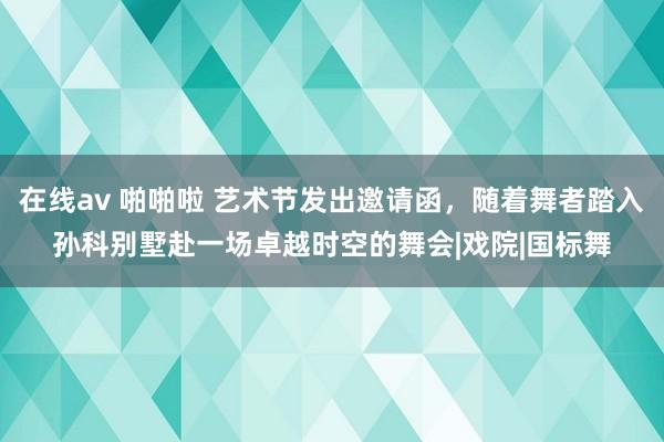 在线av 啪啪啦 艺术节发出邀请函，随着舞者踏入孙科别墅赴一场卓越时空的舞会|戏院|国标舞