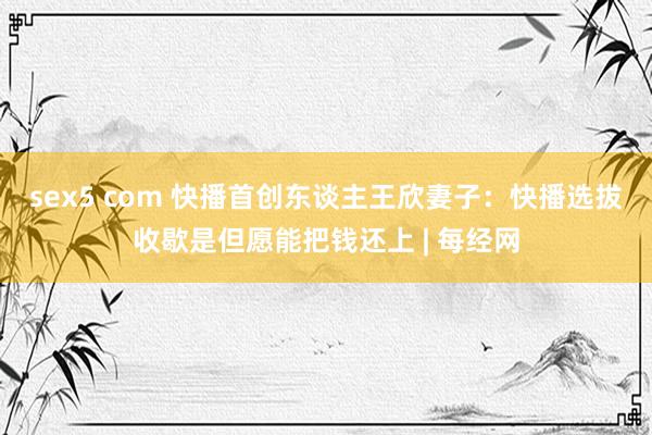 sex5 com 快播首创东谈主王欣妻子：快播选拔收歇是但愿能把钱还上 | 每经网