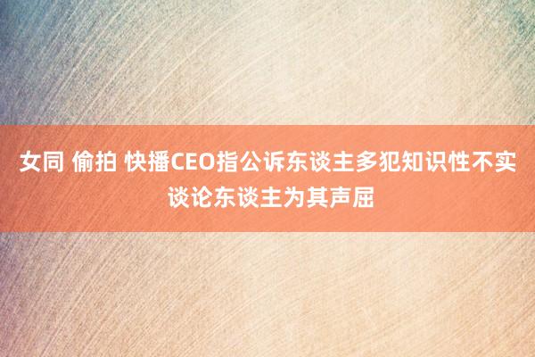 女同 偷拍 快播CEO指公诉东谈主多犯知识性不实 谈论东谈主为其声屈