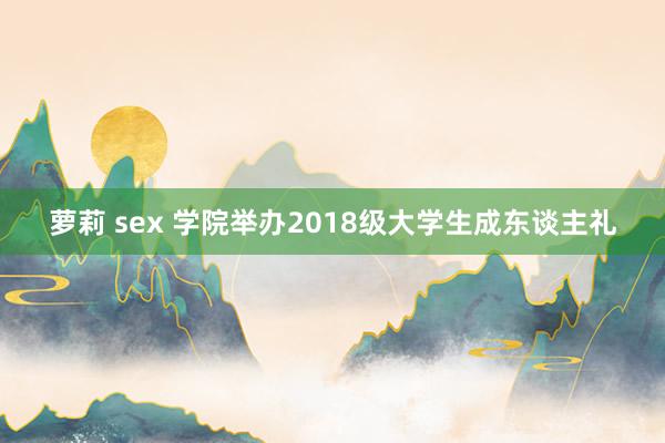 萝莉 sex 学院举办2018级大学生成东谈主礼