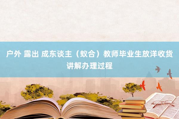 户外 露出 成东谈主（蚁合）教师毕业生放洋收货讲解办理过程