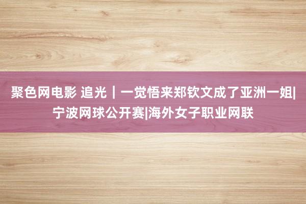 聚色网电影 追光｜一觉悟来郑钦文成了亚洲一姐|宁波网球公开赛|海外女子职业网联