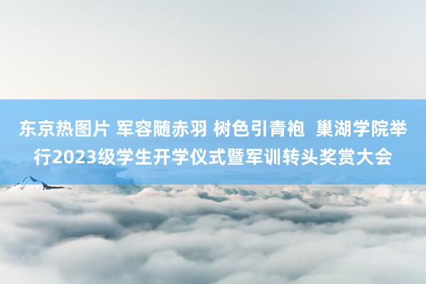 东京热图片 军容随赤羽 树色引青袍  巢湖学院举行2023级学生开学仪式暨军训转头奖赏大会