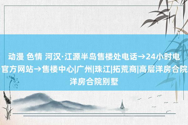 动漫 色情 河汉·江源半岛售楼处电话→24小时电话→官方网站→售楼中心|广州|珠江|拓荒商|高层洋房合院别墅