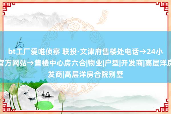 bt工厂爱唯侦察 联投·文津府售楼处电话→24小时电话→官方网站→售楼中心房六合|物业|户型|开发商|高层洋房合院别墅