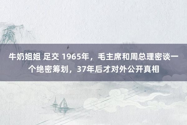 牛奶姐姐 足交 1965年，毛主席和周总理密谈一个绝密筹划，37年后才对外公开真相