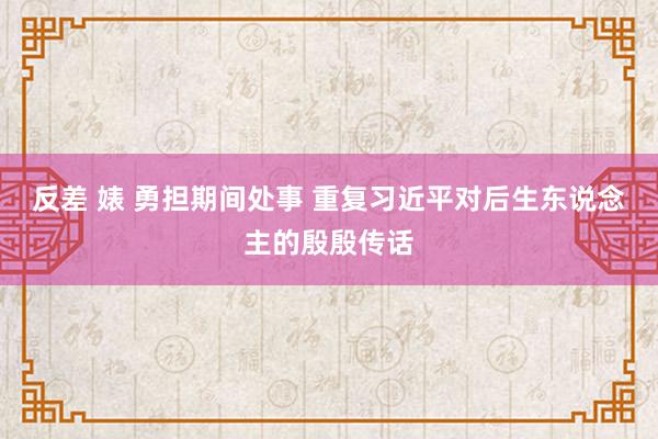 反差 婊 勇担期间处事 重复习近平对后生东说念主的殷殷传话