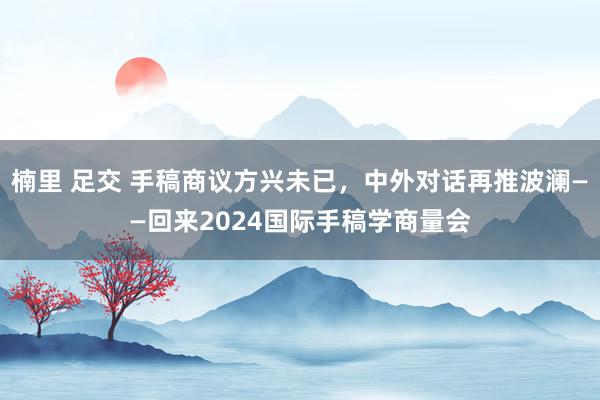 楠里 足交 手稿商议方兴未已，中外对话再推波澜——回来2024国际手稿学商量会