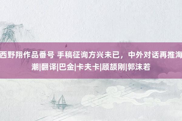 西野翔作品番号 手稿征询方兴未已，中外对话再推海潮|翻译|巴金|卡夫卡|顾颉刚|郭沫若