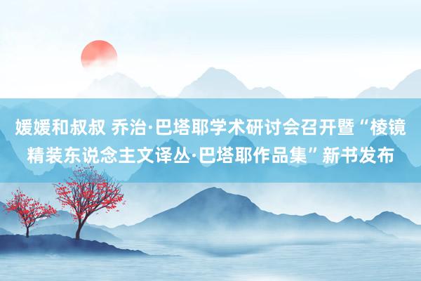 媛媛和叔叔 乔治·巴塔耶学术研讨会召开暨“棱镜精装东说念主文译丛·巴塔耶作品集”新书发布