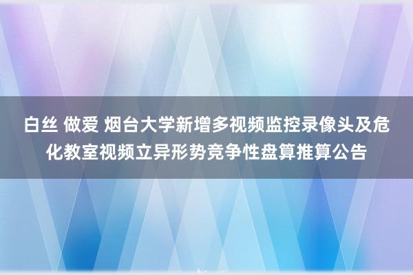 白丝 做爱 烟台大学新增多视频监控录像头及危化教室视频立异形势竞争性盘算推算公告