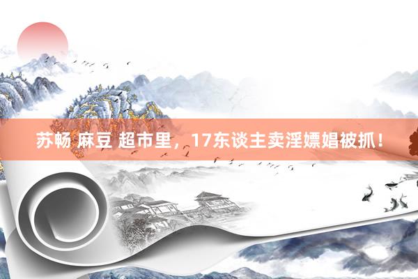 苏畅 麻豆 超市里，17东谈主卖淫嫖娼被抓！