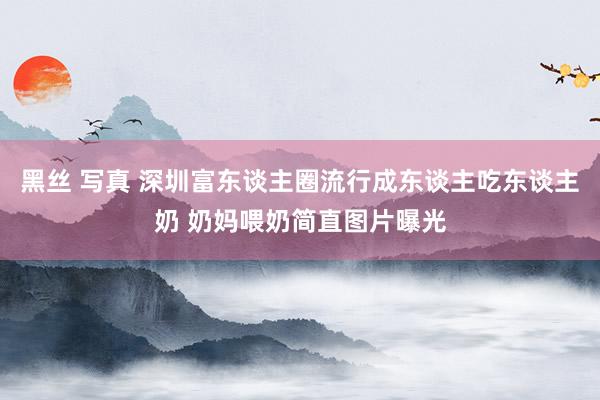 黑丝 写真 深圳富东谈主圈流行成东谈主吃东谈主奶 奶妈喂奶简直图片曝光