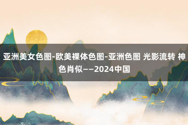 亚洲美女色图-欧美裸体色图-亚洲色图 光影流转 神色肖似——2024中国