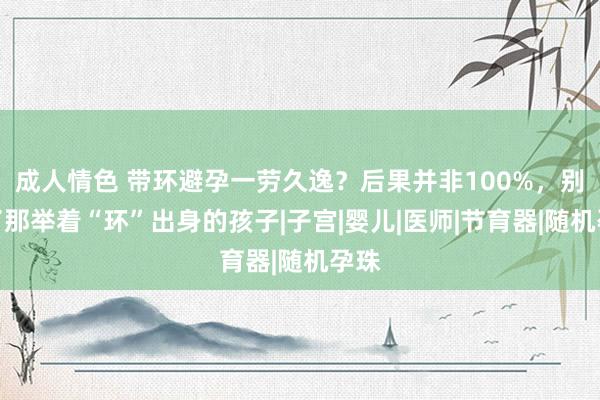 成人情色 带环避孕一劳久逸？后果并非100%，别忘了那举着“环”出身的孩子|子宫|婴儿|医师|节育器|随机孕珠