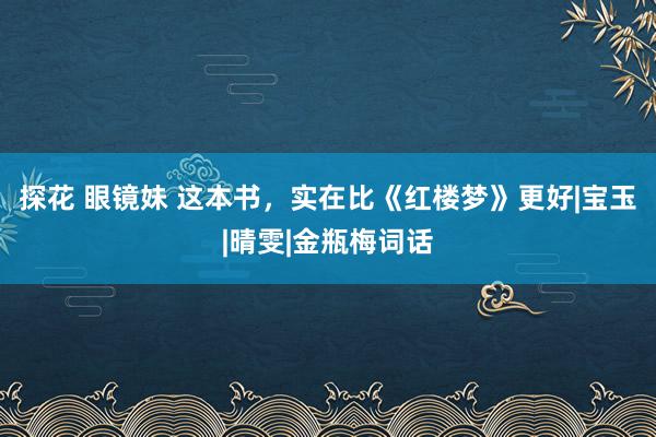 探花 眼镜妹 这本书，实在比《红楼梦》更好|宝玉|晴雯|金瓶梅词话