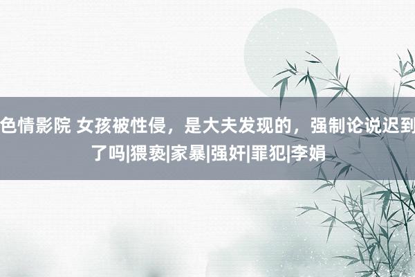 色情影院 女孩被性侵，是大夫发现的，强制论说迟到了吗|猥亵|家暴|强奸|罪犯|李娟