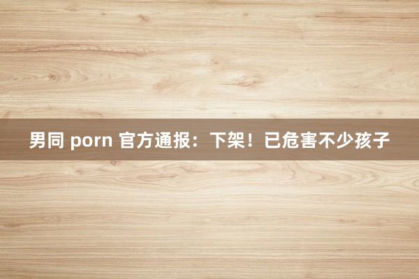 男同 porn 官方通报：下架！已危害不少孩子