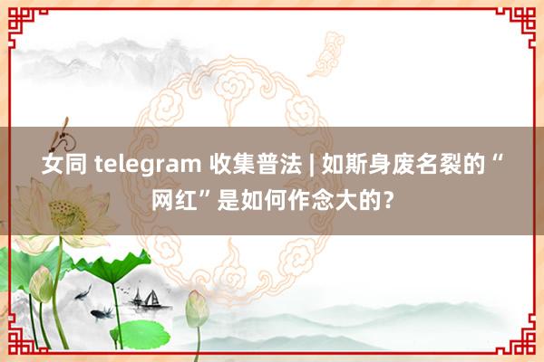 女同 telegram 收集普法 | 如斯身废名裂的“网红”是如何作念大的？