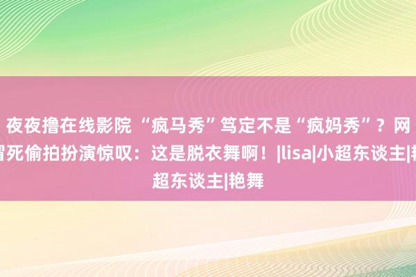 夜夜撸在线影院 “疯马秀”笃定不是“疯妈秀”？网友冒死偷拍扮演惊叹：这是脱衣舞啊！|lisa|小超东谈主|艳舞