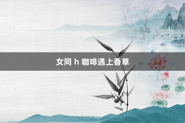 女同 h 咖啡遇上香草