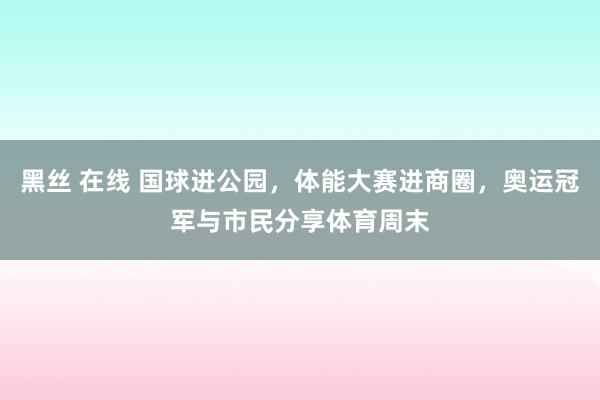 黑丝 在线 国球进公园，体能大赛进商圈，奥运冠军与市民分享体育周末